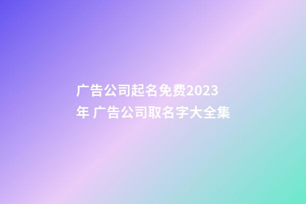 广告公司起名免费2023年 广告公司取名字大全集